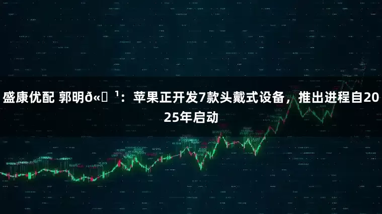 盛康优配 郭明𫓹：苹果正开发7款头戴式设备，推出进程自2025年启动