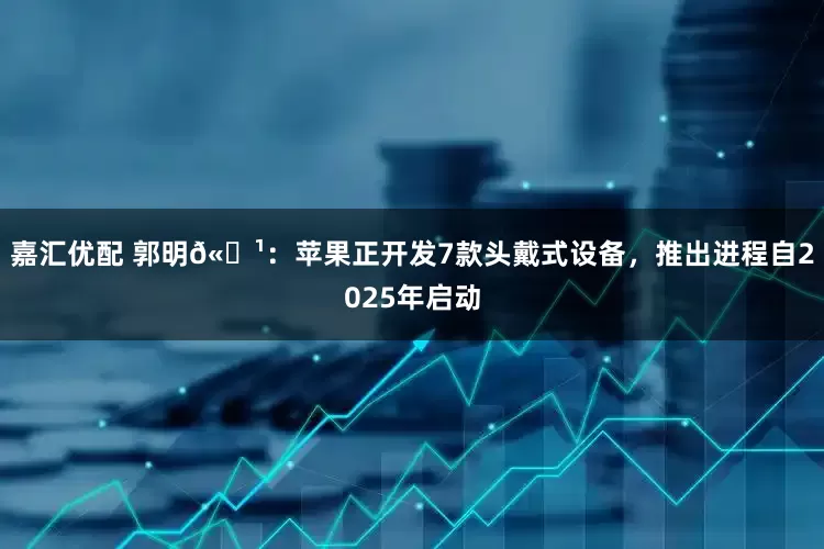 嘉汇优配 郭明𫓹：苹果正开发7款头戴式设备，推出进程自2025年启动