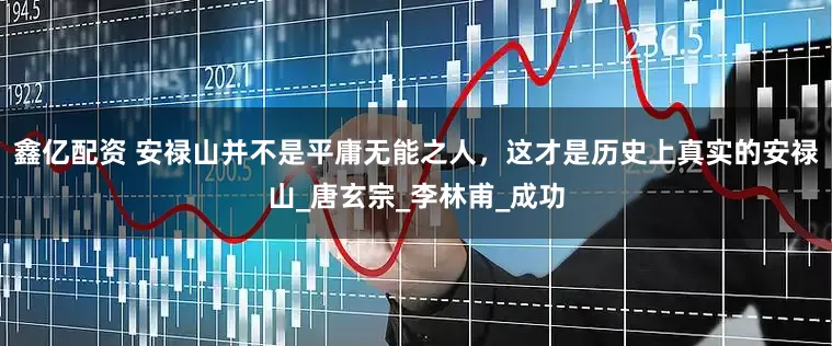 鑫亿配资 安禄山并不是平庸无能之人，这才是历史上真实的安禄山_唐玄宗_李林甫_成功