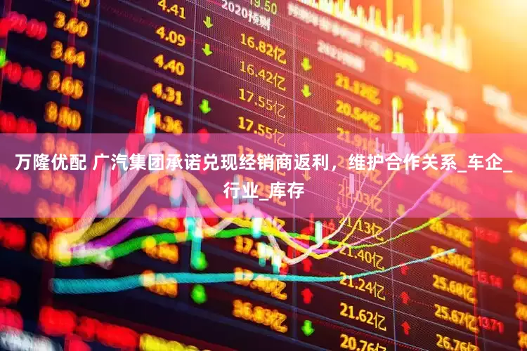 万隆优配 广汽集团承诺兑现经销商返利，维护合作关系_车企_行业_库存
