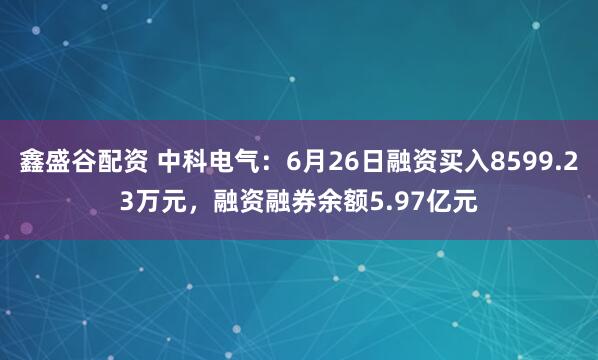 鑫盛谷配资 中科电气：6月26日融资买入8599.23万元，融资融券余额5.97亿元