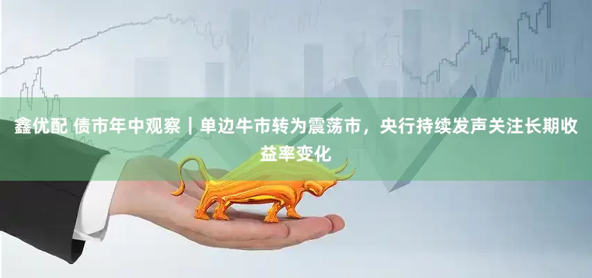 鑫优配 债市年中观察｜单边牛市转为震荡市，央行持续发声关注长期收益率变化