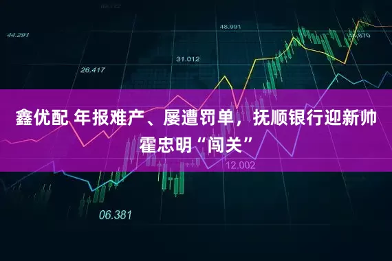 鑫优配 年报难产、屡遭罚单，抚顺银行迎新帅霍忠明“闯关”