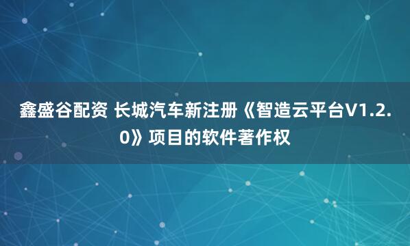 鑫盛谷配资 长城汽车新注册《智造云平台V1.2.0》项目的软件著作权