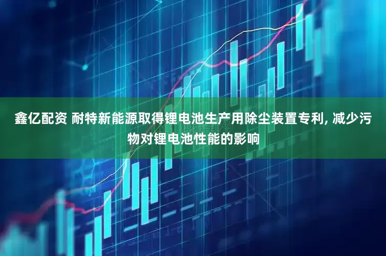 鑫亿配资 耐特新能源取得锂电池生产用除尘装置专利, 减少污物对锂电池性能的影响