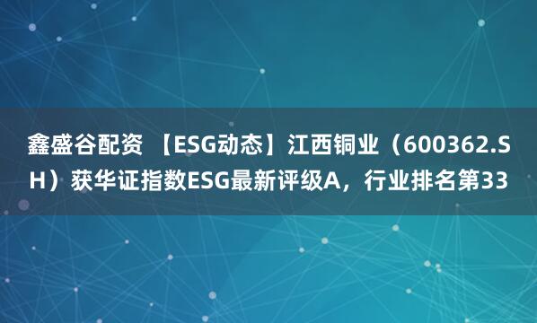 鑫盛谷配资 【ESG动态】江西铜业（600362.SH）获华证指数ESG最新评级A，行业排名第33