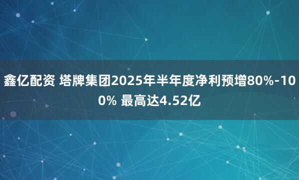 鑫亿配资 塔牌集团2025年半年度净利预增80%-100% 最高达4.52亿