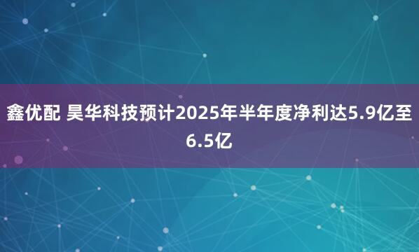鑫优配 昊华科技预计2025年半年度净利达5.9亿至6.5亿