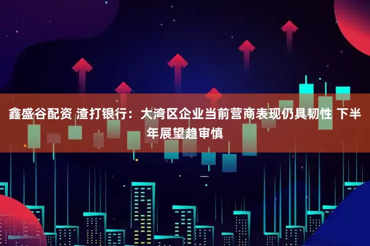 鑫盛谷配资 渣打银行：大湾区企业当前营商表现仍具韧性 下半年展望趋审慎