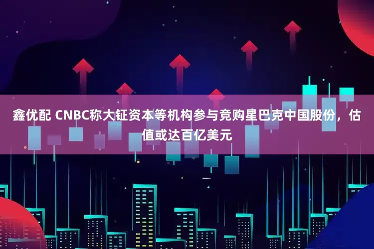 鑫优配 CNBC称大钲资本等机构参与竞购星巴克中国股份，估值或达百亿美元