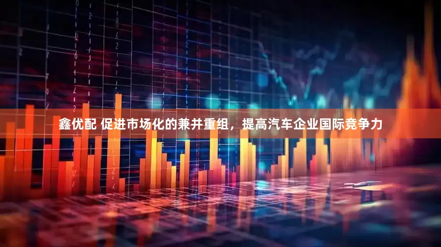 鑫优配 促进市场化的兼并重组，提高汽车企业国际竞争力
