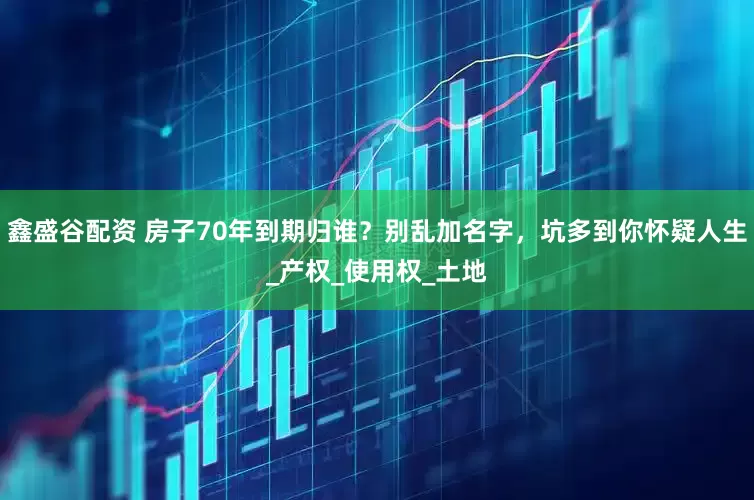 鑫盛谷配资 房子70年到期归谁？别乱加名字，坑多到你怀疑人生_产权_使用权_土地