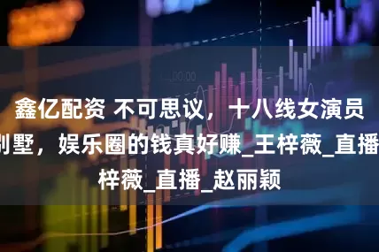 鑫亿配资 不可思议，十八线女演员曝千万别墅，娱乐圈的钱真好赚_王梓薇_直播_赵丽颖