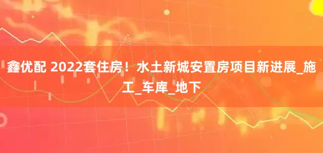 鑫优配 2022套住房！水土新城安置房项目新进展_施工_车库_地下