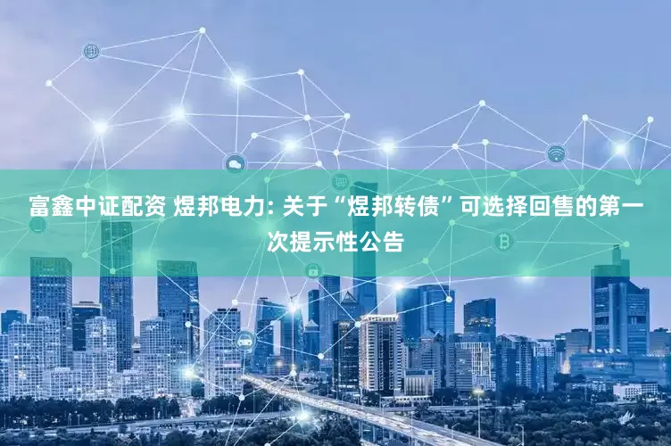 富鑫中证配资 煜邦电力: 关于“煜邦转债”可选择回售的第一次提示性公告