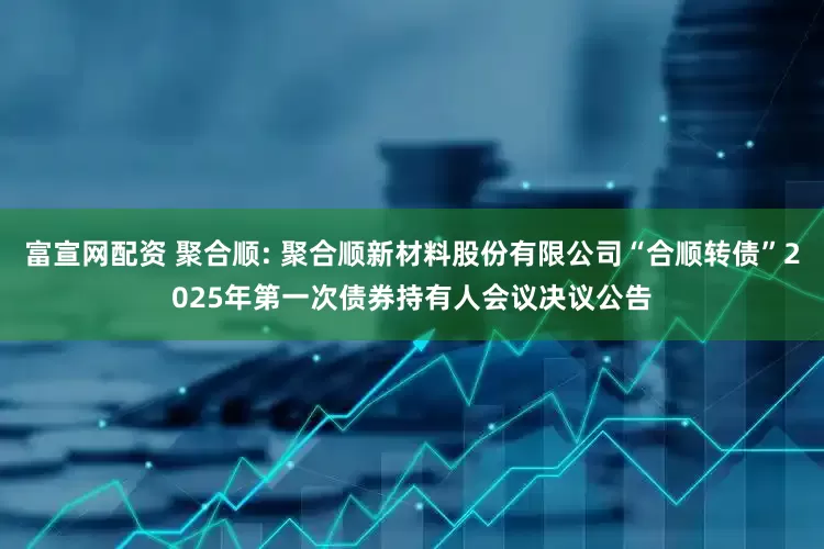 富宣网配资 聚合顺: 聚合顺新材料股份有限公司“合顺转债”2025年第一次债券持有人会议决议公告
