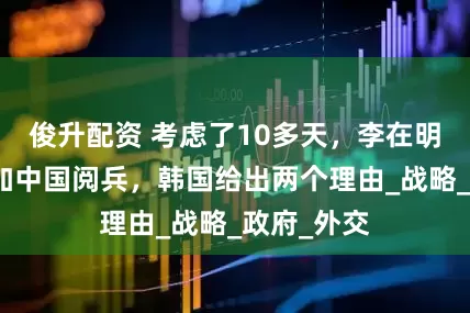 俊升配资 考虑了10多天，李在明决定不参加中国阅兵，韩国给出两个理由_战略_政府_外交