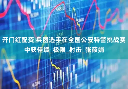 开门红配资 兵团选手在全国公安特警挑战赛中获佳绩_极限_射击_张筱娟