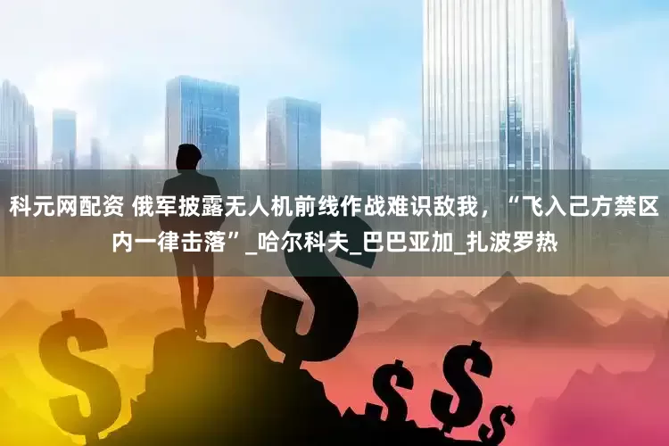 科元网配资 俄军披露无人机前线作战难识敌我，“飞入己方禁区内一律击落”_哈尔科夫_巴巴亚加_扎波罗热