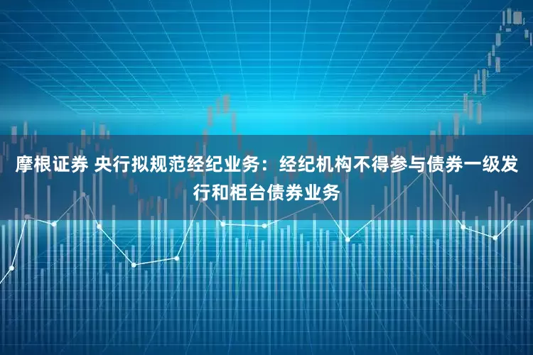 摩根证券 央行拟规范经纪业务：经纪机构不得参与债券一级发行和柜台债券业务