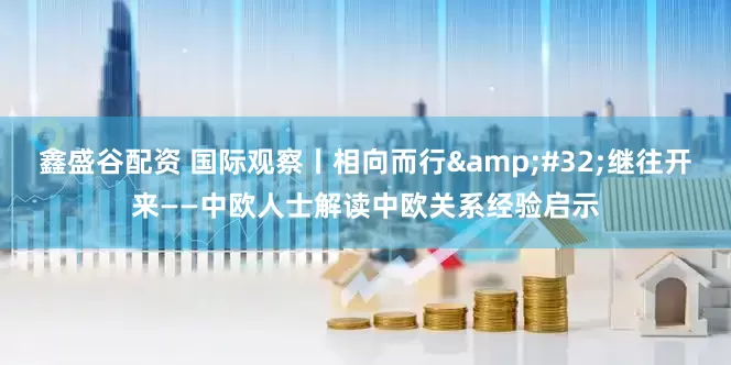 鑫盛谷配资 国际观察丨相向而行&#32;继往开来——中欧人士解读中欧关系经验启示