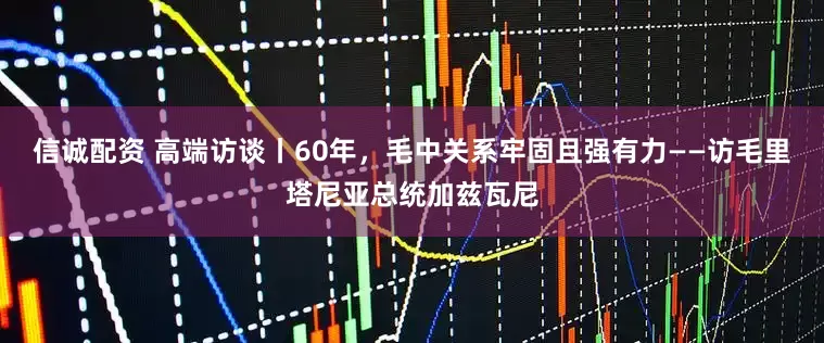 信诚配资 高端访谈丨60年，毛中关系牢固且强有力——访毛里塔尼亚总统加兹瓦尼