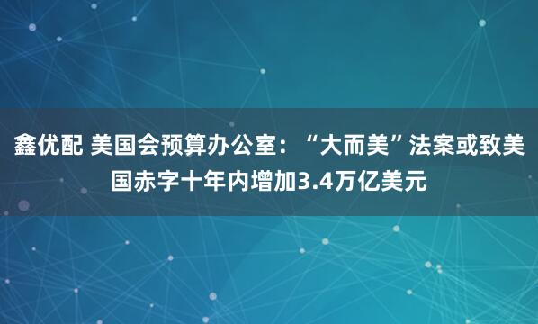 鑫优配 美国会预算办公室：“大而美”法案或致美国赤字十年内增加3.4万亿美元
