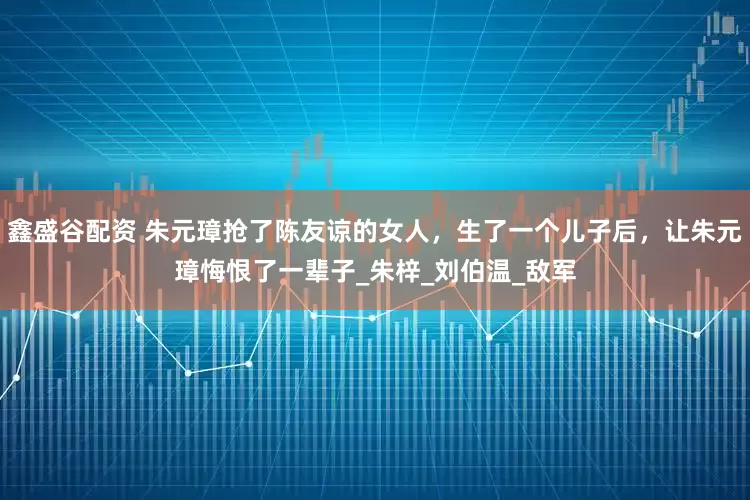 鑫盛谷配资 朱元璋抢了陈友谅的女人，生了一个儿子后，让朱元璋悔恨了一辈子_朱梓_刘伯温_敌军