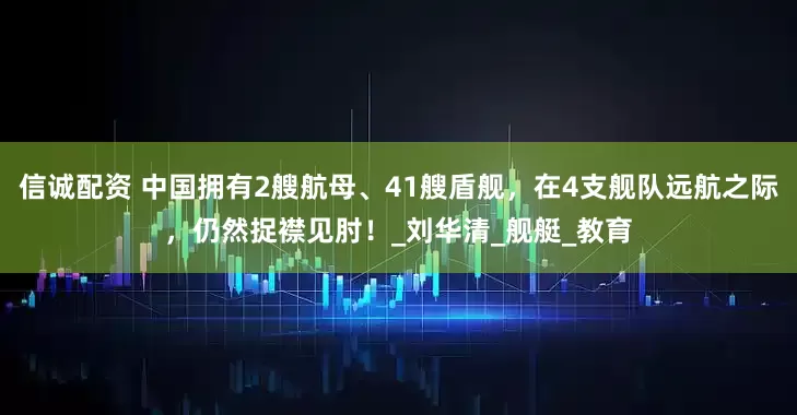 信诚配资 中国拥有2艘航母、41艘盾舰，在4支舰队远航之际，仍然捉襟见肘！_刘华清_舰艇_教育