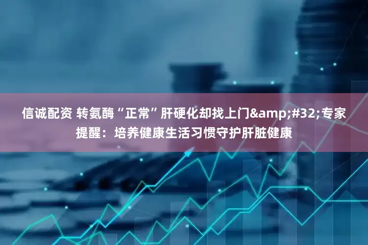 信诚配资 转氨酶“正常”肝硬化却找上门&#32;专家提醒：培养健康生活习惯守护肝脏健康