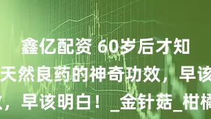 鑫亿配资 60岁后才知道，这7种天然良药的神奇功效，早该明白！_金针菇_柑橘_山楂
