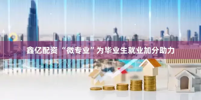 鑫亿配资 “微专业”为毕业生就业加分助力