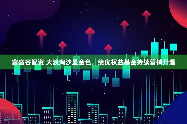 鑫盛谷配资 大浪淘沙显金色，绩优权益基金持续营销升温