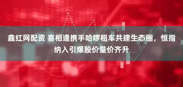 鑫红网配资 喜相逢携手哈啰租车共建生态圈，恒指纳入引爆股价量价齐升