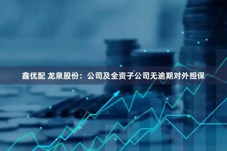 鑫优配 龙泉股份：公司及全资子公司无逾期对外担保