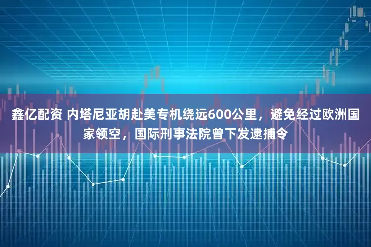 鑫亿配资 内塔尼亚胡赴美专机绕远600公里，避免经过欧洲国家领空，国际刑事法院曾下发逮捕令