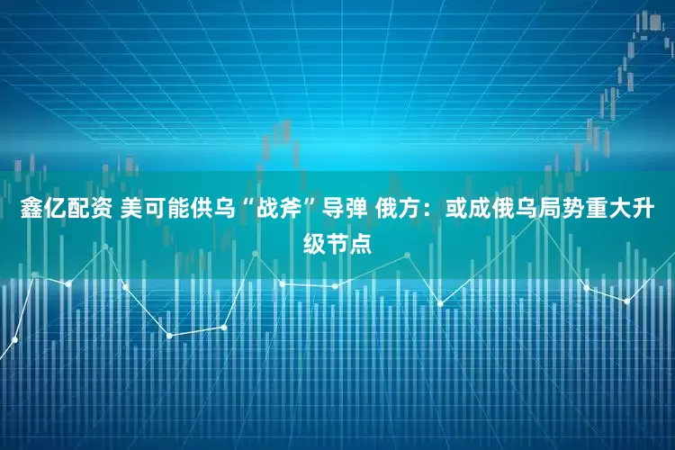 鑫亿配资 美可能供乌“战斧”导弹 俄方：或成俄乌局势重大升级节点