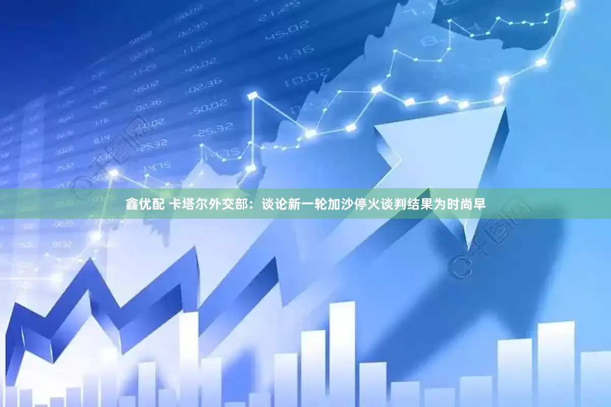鑫优配 卡塔尔外交部：谈论新一轮加沙停火谈判结果为时尚早