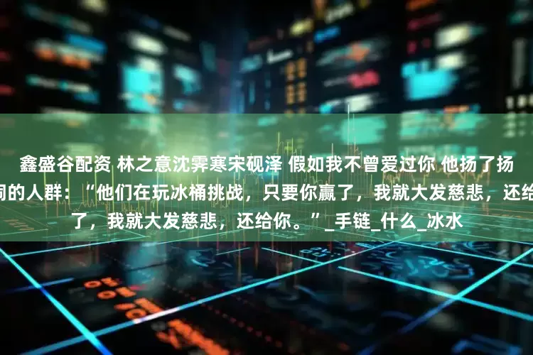 鑫盛谷配资 林之意沈霁寒宋砚泽 假如我不曾爱过你 他扬了扬下巴，指向包厢一角喧闹的人群：“他们在玩冰桶挑战，只要你赢了，我就大发慈悲，还给你。”_手链_什么_冰水