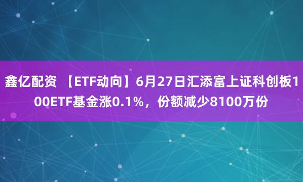 鑫亿配资 【ETF动向】6月27日汇添富上证科创板100ETF基金涨0.1%，份额减少8100万份