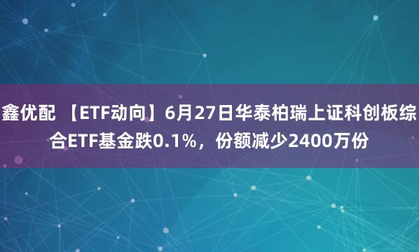 鑫优配 【ETF动向】6月27日华泰柏瑞上证科创板综合ETF基金跌0.1%，份额减少2400万份