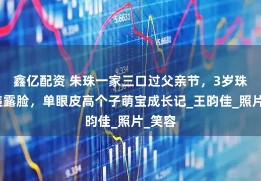 鑫亿配资 朱珠一家三口过父亲节，3岁珠宝久违露脸，单眼皮高个子萌宝成长记_王昀佳_照片_笑容