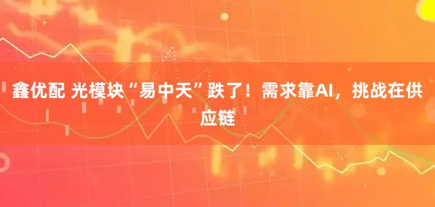 鑫优配 光模块“易中天”跌了！需求靠AI，挑战在供应链