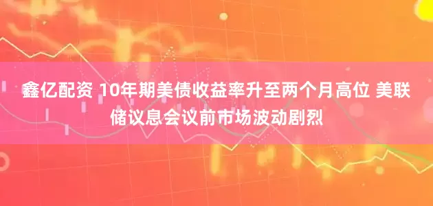 鑫亿配资 10年期美债收益率升至两个月高位 美联储议息会议前市场波动剧烈