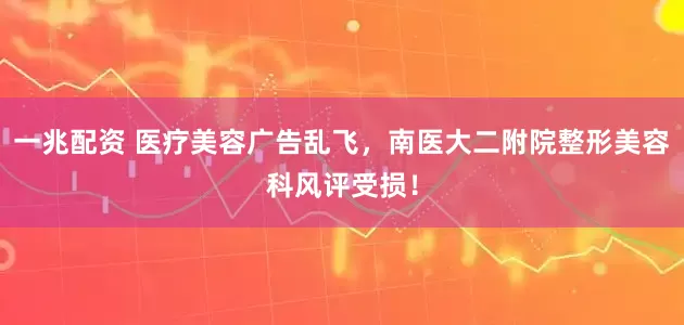 一兆配资 医疗美容广告乱飞，南医大二附院整形美容科风评受损！