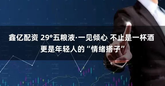 鑫亿配资 29°五粮液·一见倾心 不止是一杯酒 更是年轻人的“情绪搭子”