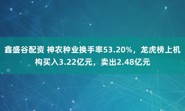 鑫盛谷配资 神农种业换手率53.20%，龙虎榜上机构买入3.22亿元，卖出2.48亿元