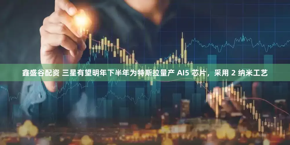 鑫盛谷配资 三星有望明年下半年为特斯拉量产 AI5 芯片，采用 2 纳米工艺