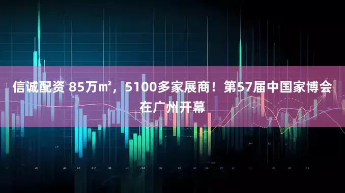 信诚配资 85万㎡，5100多家展商！第57届中国家博会在广州开幕