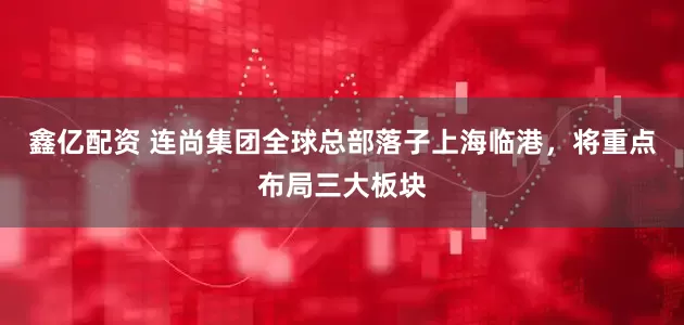 鑫亿配资 连尚集团全球总部落子上海临港,将重点布局三大板块